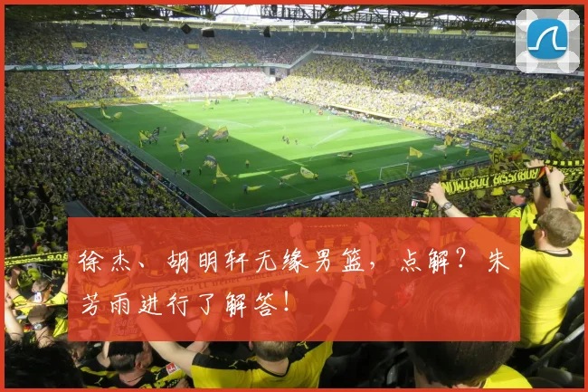 徐杰、胡明轩无缘男篮,点解?朱芳雨进行了解答!