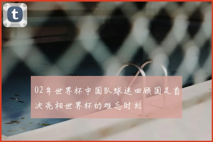 02年世界杯中国队球迷回顾国足首次亮相世界杯的难忘时刻