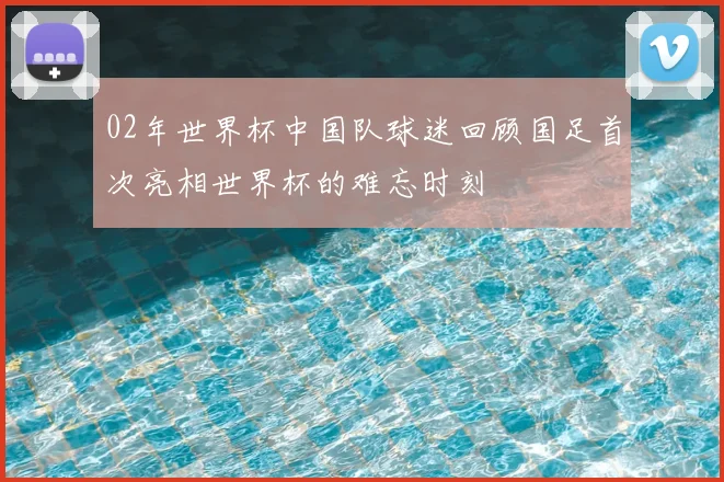 02年世界杯中国队球迷回顾国足首次亮相世界杯的难忘时刻