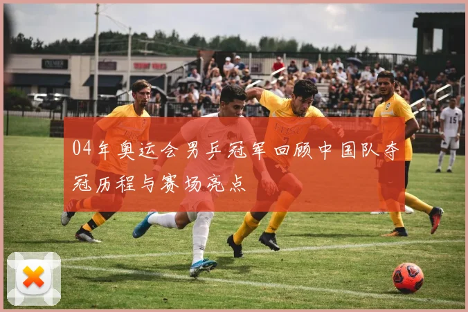 04年奥运会男乒冠军回顾中国队夺冠历程与赛场亮点